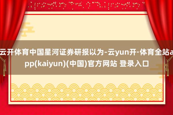 云开体育　　中国星河证券研报以为-云yun开·体育全站app(kaiyun)(中国)官方网站 登录入口
