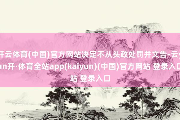 开云体育(中国)官方网站决定不从头政处罚并文告-云yun开·体育全站app(kaiyun)(中国)官方网站 登录入口