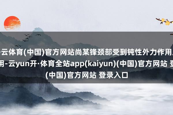 开云体育(中国)官方网站尚某锋颈部受到钝性外力作用及锐器作用-云yun开·体育全站app(kaiyun)(中国)官方网站 登录入口