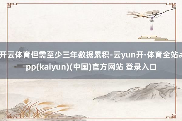 开云体育但需至少三年数据累积-云yun开·体育全站app(kaiyun)(中国)官方网站 登录入口