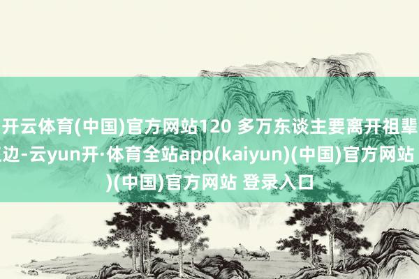 开云体育(中国)官方网站120 多万东谈主要离开祖辈生活的江边-云yun开·体育全站app(kaiyun)(中国)官方网站 登录入口