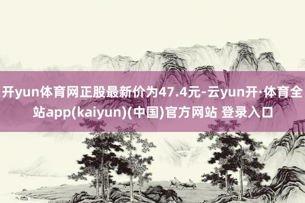 开yun体育网正股最新价为47.4元-云yun开·体育全站app(kaiyun)(中国)官方网站 登录入口