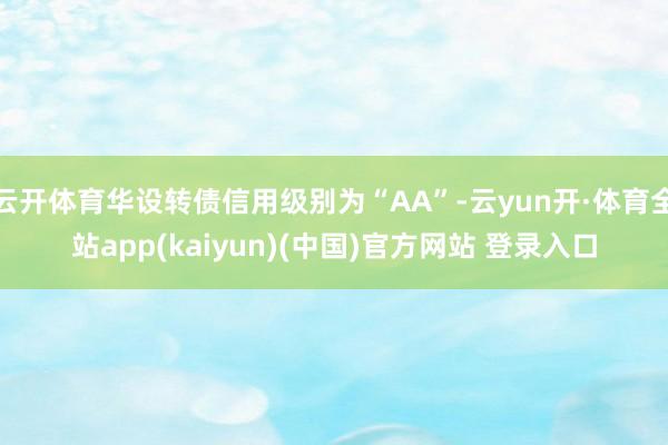 云开体育华设转债信用级别为“AA”-云yun开·体育全站app(kaiyun)(中国)官方网站 登录入口