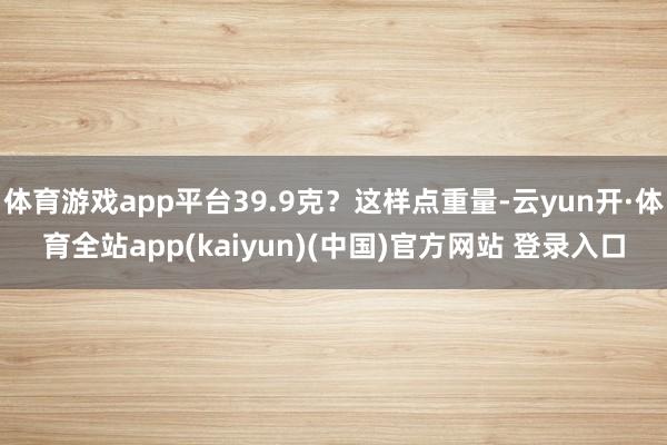 体育游戏app平台39.9克？这样点重量-云yun开·体育全站app(kaiyun)(中国)官方网站 登录入口