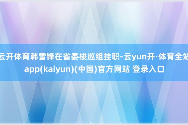 云开体育韩雪锋在省委梭巡组挂职-云yun开·体育全站app(kaiyun)(中国)官方网站 登录入口