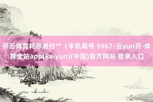 开云体育耗尽者付**（手机尾号 5967-云yun开·体育全站app(kaiyun)(中国)官方网站 登录入口