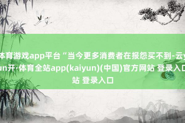 体育游戏app平台“当今更多消费者在报怨买不到-云yun开·体育全站app(kaiyun)(中国)官方网站 登录入口