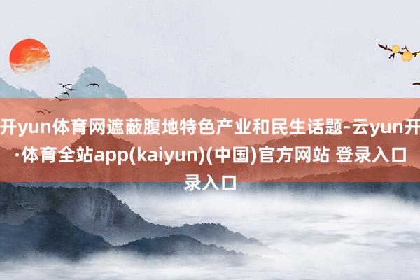 开yun体育网遮蔽腹地特色产业和民生话题-云yun开·体育全站app(kaiyun)(中国)官方网站 登录入口
