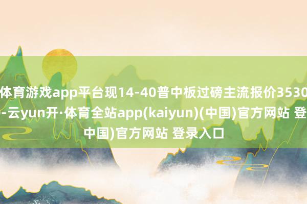 体育游戏app平台现14-40普中板过磅主流报价3530-3620-云yun开·体育全站app(kaiyun)(中国)官方网站 登录入口