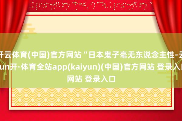 开云体育(中国)官方网站“日本鬼子毫无东说念主性-云yun开·体育全站app(kaiyun)(中国)官方网站 登录入口