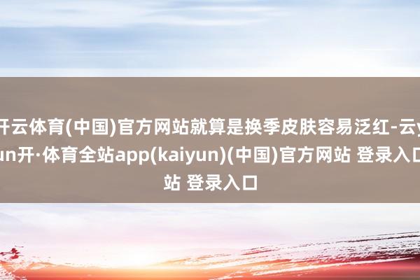 开云体育(中国)官方网站就算是换季皮肤容易泛红-云yun开·体育全站app(kaiyun)(中国)官方网站 登录入口