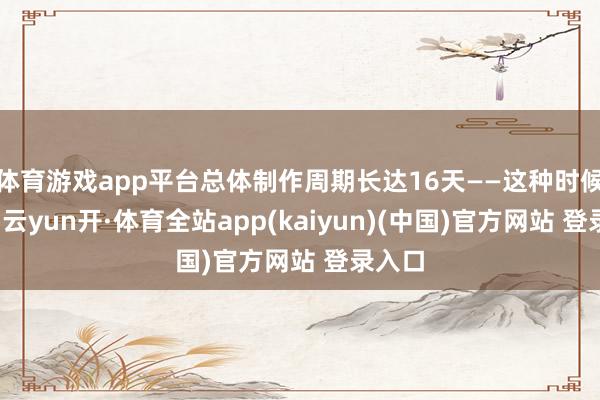 体育游戏app平台总体制作周期长达16天——这种时候投资-云yun开·体育全站app(kaiyun)(中国)官方网站 登录入口
