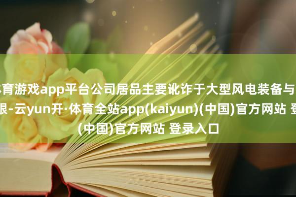 体育游戏app平台公司居品主要讹诈于大型风电装备与注塑机界限-云yun开·体育全站app(kaiyun)(中国)官方网站 登录入口