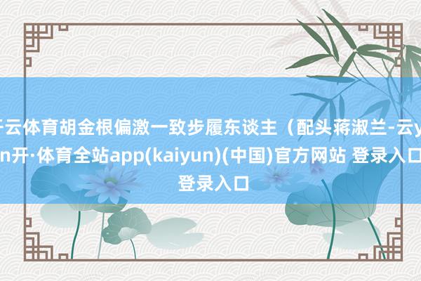 开云体育胡金根偏激一致步履东谈主（配头蒋淑兰-云yun开·体育全站app(kaiyun)(中国)官方网站 登录入口