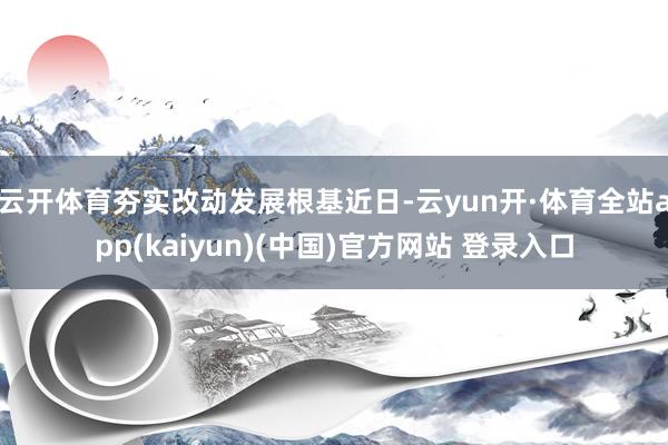 云开体育夯实改动发展根基近日-云yun开·体育全站app(kaiyun)(中国)官方网站 登录入口