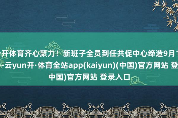 云开体育齐心聚力！新班子全员到任共促中心缔造9月15日上昼-云yun开·体育全站app(kaiyun)(中国)官方网站 登录入口