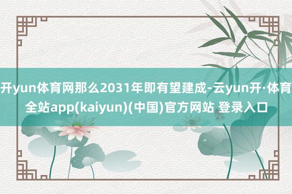 开yun体育网那么2031年即有望建成-云yun开·体育全站app(kaiyun)(中国)官方网站 登录入口