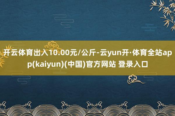 开云体育出入10.00元/公斤-云yun开·体育全站app(kaiyun)(中国)官方网站 登录入口