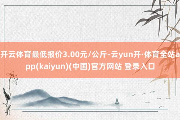 开云体育最低报价3.00元/公斤-云yun开·体育全站app(kaiyun)(中国)官方网站 登录入口