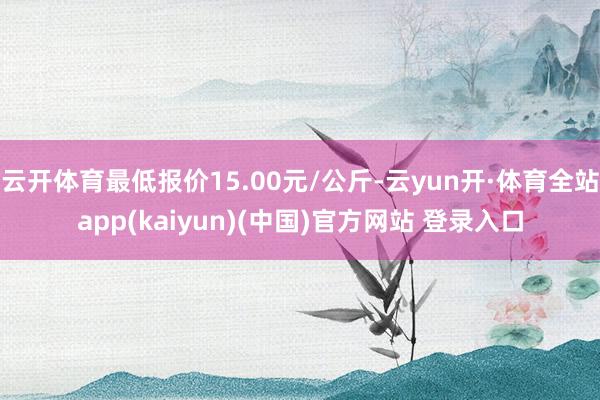 云开体育最低报价15.00元/公斤-云yun开·体育全站app(kaiyun)(中国)官方网站 登录入口