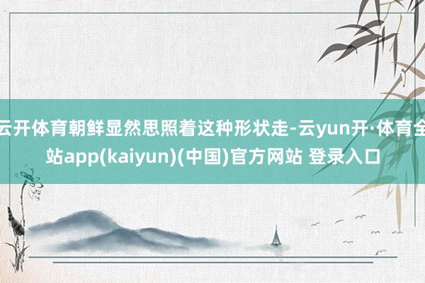 云开体育朝鲜显然思照着这种形状走-云yun开·体育全站app(kaiyun)(中国)官方网站 登录入口