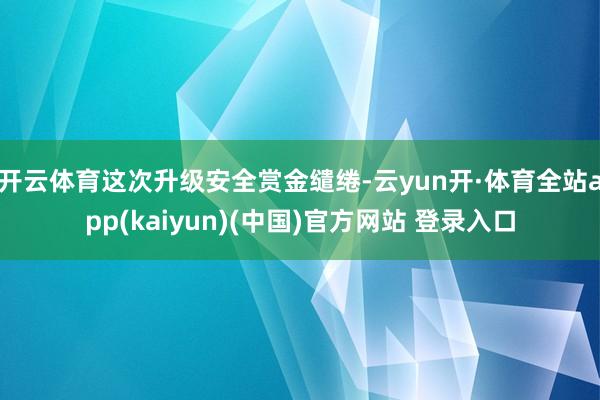 开云体育这次升级安全赏金缱绻-云yun开·体育全站app(kaiyun)(中国)官方网站 登录入口