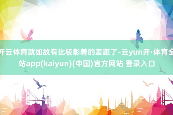 开云体育就如故有比较彰着的差距了-云yun开·体育全站app(kaiyun)(中国)官方网站 登录入口