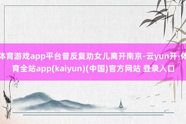 体育游戏app平台曾反复劝女儿离开南京-云yun开·体育全站app(kaiyun)(中国)官方网站 登录入口