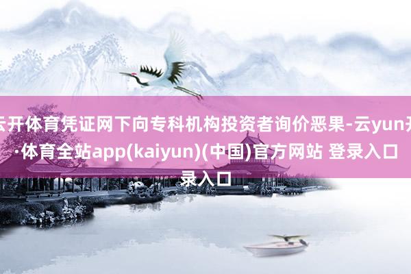 云开体育凭证网下向专科机构投资者询价恶果-云yun开·体育全站app(kaiyun)(中国)官方网站 登录入口