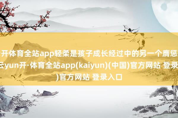 云开体育全站app轻柔是孩子成长经过中的另一个膺惩品性-云yun开·体育全站app(kaiyun)(中国)官方网站 登录入口