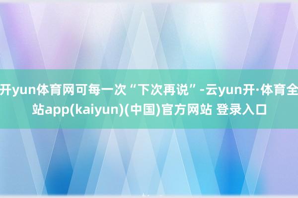 开yun体育网可每一次“下次再说”-云yun开·体育全站app(kaiyun)(中国)官方网站 登录入口