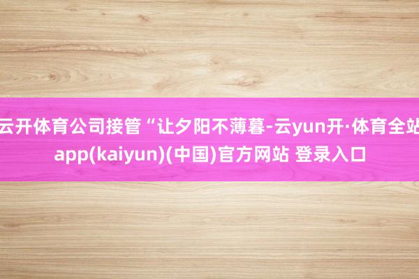 云开体育公司接管“让夕阳不薄暮-云yun开·体育全站app(kaiyun)(中国)官方网站 登录入口