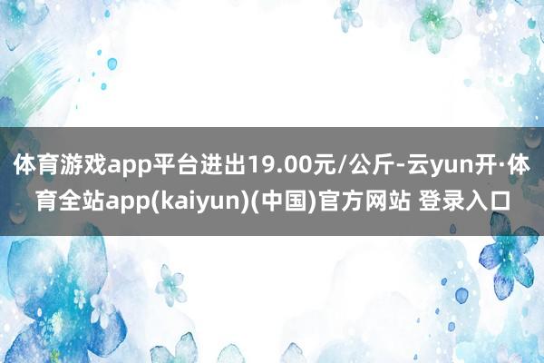 体育游戏app平台进出19.00元/公斤-云yun开·体育全站app(kaiyun)(中国)官方网站 登录入口
