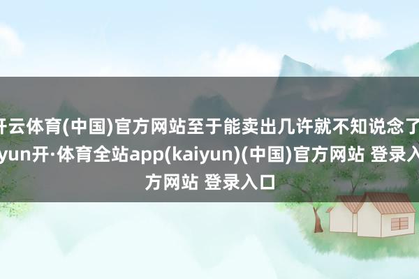开云体育(中国)官方网站至于能卖出几许就不知说念了-云yun开·体育全站app(kaiyun)(中国)官方网站 登录入口