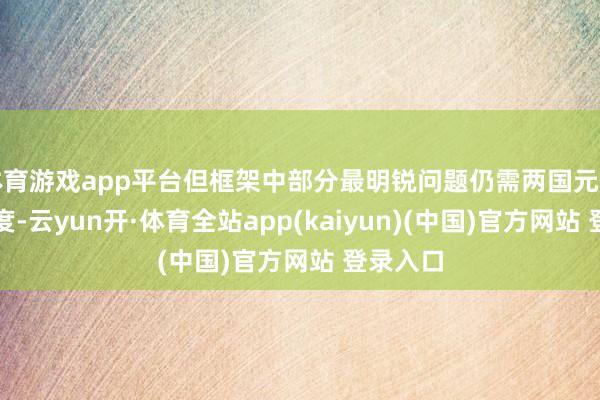 体育游戏app平台但框架中部分最明锐问题仍需两国元首成功臆度-云yun开·体育全站app(kaiyun)(中国)官方网站 登录入口