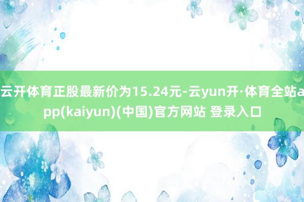云开体育正股最新价为15.24元-云yun开·体育全站app(kaiyun)(中国)官方网站 登录入口