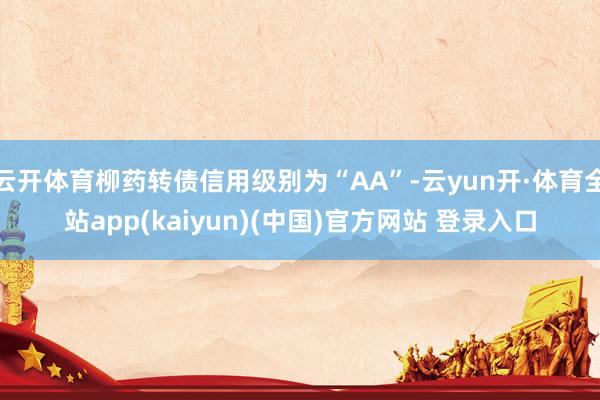 云开体育柳药转债信用级别为“AA”-云yun开·体育全站app(kaiyun)(中国)官方网站 登录入口