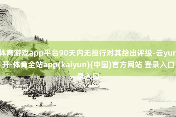 体育游戏app平台90天内无投行对其给出评级-云yun开·体育全站app(kaiyun)(中国)官方网站 登录入口