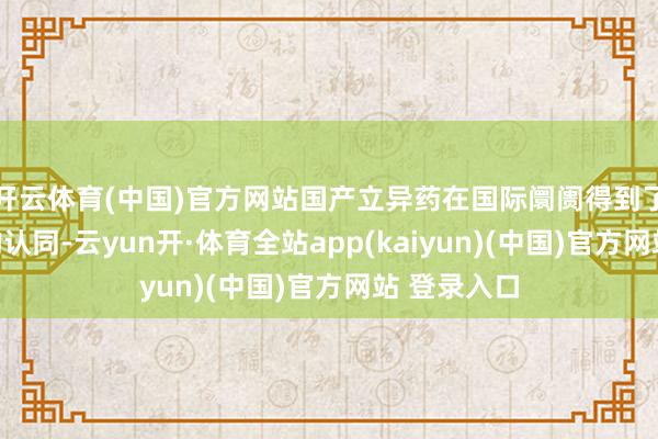 开云体育(中国)官方网站国产立异药在国际阛阓得到了越来越多的认同-云yun开·体育全站app(kaiyun)(中国)官方网站 登录入口
