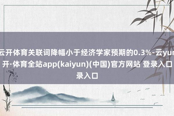 云开体育关联词降幅小于经济学家预期的0.3%-云yun开·体育全站app(kaiyun)(中国)官方网站 登录入口