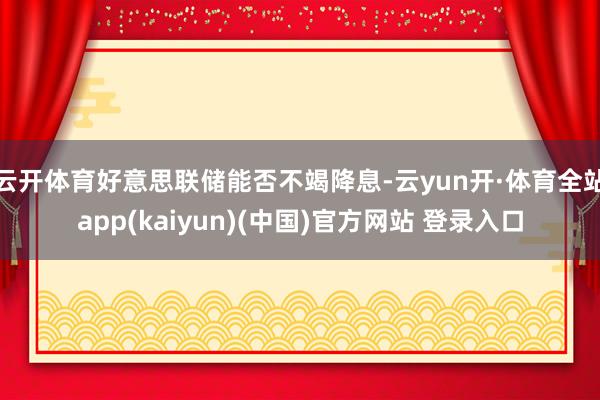 云开体育好意思联储能否不竭降息-云yun开·体育全站app(kaiyun)(中国)官方网站 登录入口