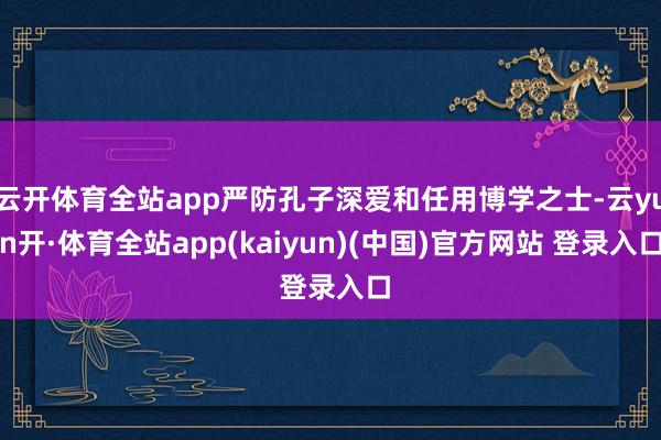 云开体育全站app严防孔子深爱和任用博学之士-云yun开·体育全站app(kaiyun)(中国)官方网站 登录入口