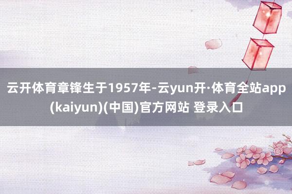 云开体育　　章锋生于1957年-云yun开·体育全站app(kaiyun)(中国)官方网站 登录入口