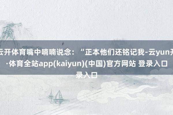 云开体育嘴中喃喃说念：“正本他们还铭记我-云yun开·体育全站app(kaiyun)(中国)官方网站 登录入口