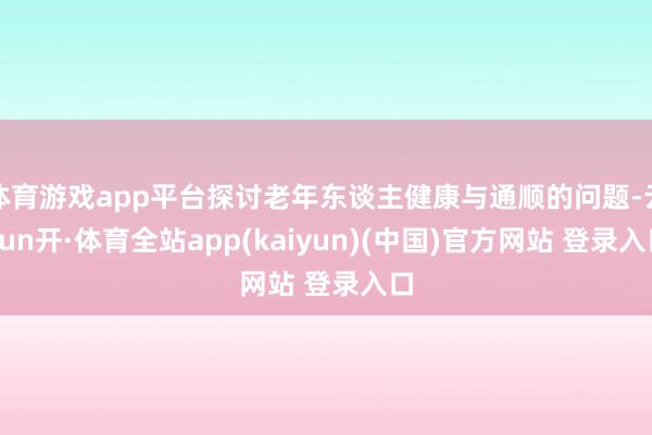 体育游戏app平台探讨老年东谈主健康与通顺的问题-云yun开·体育全站app(kaiyun)(中国)官方网站 登录入口