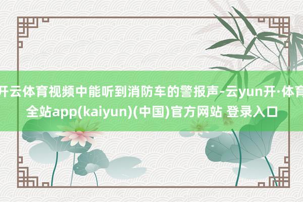 开云体育视频中能听到消防车的警报声-云yun开·体育全站app(kaiyun)(中国)官方网站 登录入口