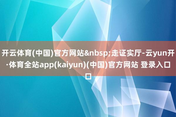 开云体育(中国)官方网站&nbsp;走证实厅-云yun开·体育全站app(kaiyun)(中国)官方网站 登录入口