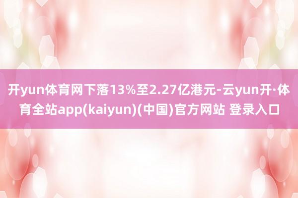 开yun体育网下落13%至2.27亿港元-云yun开·体育全站app(kaiyun)(中国)官方网站 登录入口