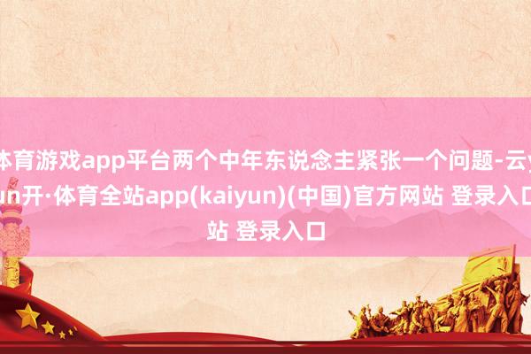 体育游戏app平台两个中年东说念主紧张一个问题-云yun开·体育全站app(kaiyun)(中国)官方网站 登录入口