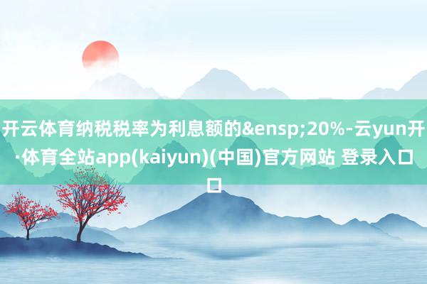 开云体育纳税税率为利息额的&ensp;20%-云yun开·体育全站app(kaiyun)(中国)官方网站 登录入口